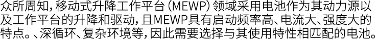 众所周知，移动式升降工作平台（MEWP）领域采用电池作为其动力源以及工作平台的升降和驱动，且MEWP具有启动频率高、电流大、强度大的特点。 、深循环、复杂环境等，因此需要选择与其使用特性相匹配的电池。