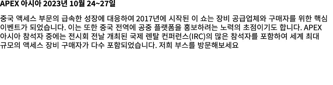 APEX 아시아 2023년 10월 24~27일 중국 액세스 부문의 급속한 성장에 대응하여 2017년에 시작된 이 쇼는 장비 공급업체와 구매자를 위한 핵심 이벤트가 되었습니다. 이는 또한 중국 전역에 공중 플랫폼...