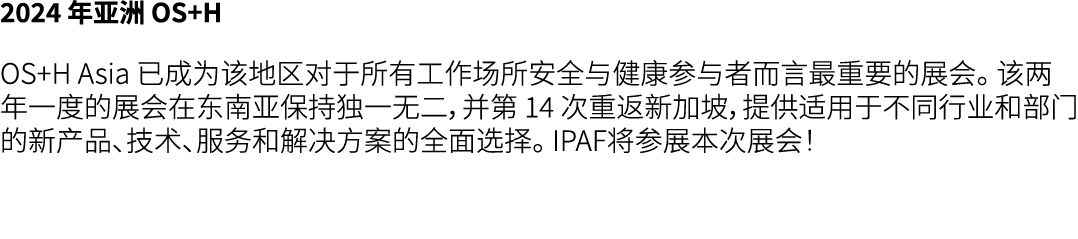 2024 年亚洲 OS+H OS+H Asia 已成为该地区对于所有工作场所安全与健康参与者而言最重要的展会。 该两年一度的展会在东南亚保持独一无二，并第 14 次重返新加坡，提供适用于不同行业和部门的新产品、技术、服务和解决方案的全...