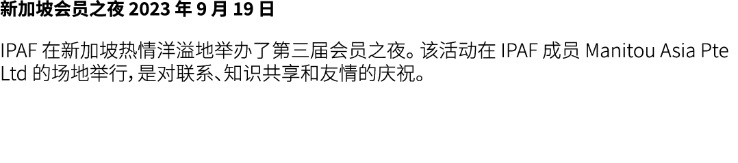 新加坡会员之夜 2023 年 9 月 19 日 IPAF 在新加坡热情洋溢地举办了第三届会员之夜。 该活动在 IPAF 成员 Manitou Asia Pte Ltd 的场地举行，是对联系、知识共享和友情的庆祝。