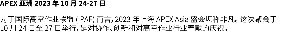APEX 亚洲 2023 年 10 月 24 27 日 对于国际高空作业联盟 (IPAF) 而言，2023 年上海 APEX Asia 盛会堪称非凡。 这次聚会于 10 月 24 日至 27 日举行，是对协作、创新和对高空作业行业奉献...