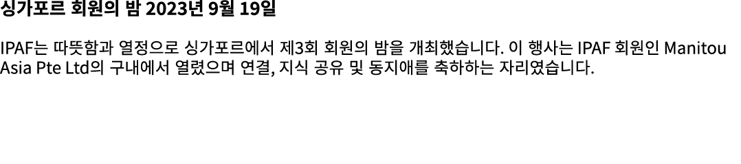 싱가포르 회원의 밤 2023년 9월 19일 IPAF는 따뜻함과 열정으로 싱가포르에서 제3회 회원의 밤을 개최했습니다. 이 행사는 IPAF 회원인 Manitou Asia Pte Ltd의 구내에서 열렸으며 연결, ...