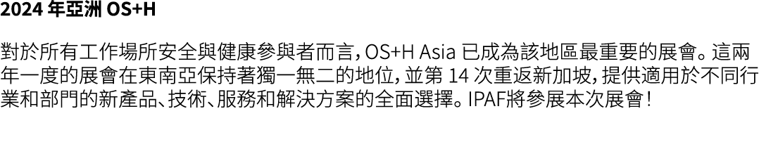 2024 年亞洲 OS+H 對於所有工作場所安全與健康參與者而言，OS+H Asia 已成為該地區最重要的展會。 這兩年一度的展會在東南亞保持著獨一無二的地位，並第 14 次重返新加坡，提供適用於不同行業和部門的新產品、技術、服務和解...