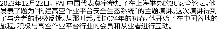 2023年12月22日，IPAF中国代表莫宇参加了在上海举办的3C安全论坛。他发表了题为“构建高空作业平台安全生态系统”的主题演讲。这次演讲得到了与会者的积极反馈。从那时起，到2024年的初春，他开始了在中国各地的旅程，积极与高空作业...