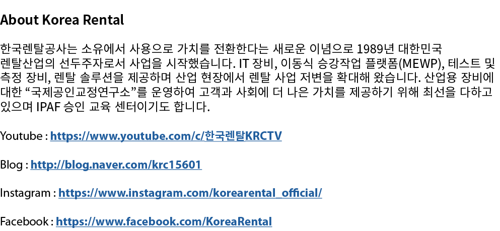 About Korea Rental 한국렌탈공사는 소유에서 사용으로 가치를 전환한다는 새로운 이념으로 1989년 대한민국 렌탈산업의 선두주자로서 사업을 시작했습니다. IT 장비, 이동식 승강작업 플랫폼(MEWP)...