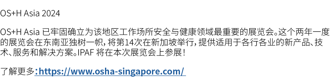 OS+H Asia 2024 OS+H Asia 已牢固确立为该地区工作场所安全与健康领域最重要的展览会。这个两年一度的展览会在东南亚独树一帜，将第14次在新加坡举行，提供适用于各行各业的新产品、技术、服务和解决方案。IPAF 将在本...