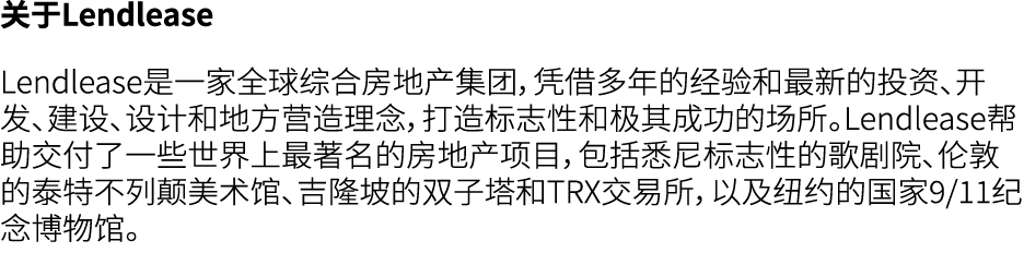 关于Lendlease Lendlease是一家全球综合房地产集团，凭借多年的经验和最新的投资、开发、建设、设计和地方营造理念，打造标志性和极其成功的场所。Lendlease帮助交付了一些世界上最著名的房地产项目，包括悉尼标志性的歌剧...