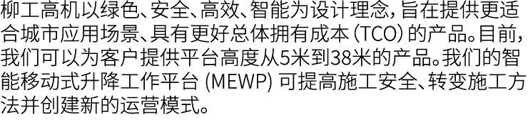 柳工高机以绿色、安全、高效、智能为设计理念，旨在提供更适合城市应用场景、具有更好总体拥有成本（TCO）的产品。目前，我们可以为客户提供平台高度从5米到38米的产品。我们的智能移动式升降工作平台 (MEWP) 可提高施工安全、转变施工方...