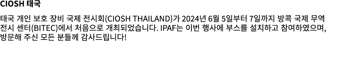 CIOSH 태국 태국 개인 보호 장비 국제 전시회(CIOSH Thailand)가 2024년 6월 5일부터 7일까지 방콕 국제 무역 전시 센터(BITEC)에서 처음으로 개최되었습니다. IPAF는 이번 행사에 부스...