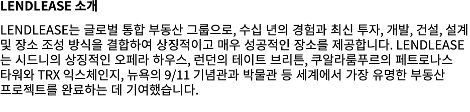 Lendlease 소개 Lendlease는 글로벌 통합 부동산 그룹으로, 수십 년의 경험과 최신 투자, 개발, 건설, 설계 및 장소 조성 방식을 결합하여 상징적이고 매우 성공적인 장소를 제공합니다. Lendle...