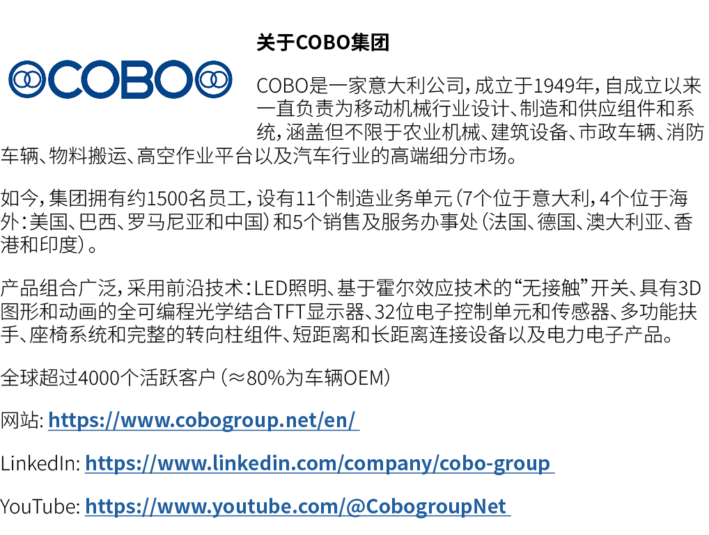 ￼关于COBO集团 COBO是一家意大利公司，成立于1949年，自成立以来一直负责为移动机械行业设计、制造和供应组件和系统，涵盖但不限于农业机械、建筑设备、市政车辆、消防车辆、物料搬运、高空作业平台以及汽车行业的高端细分市场。 如今，...