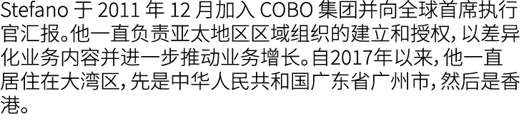 Stefano 于 2011 年 12 月加入 COBO 集团并向全球首席执行官汇报。他一直负责亚太地区区域组织的建立和授权，以差异化业务内容并进一步推动业务增长。自2017年以来，他一直居住在大湾区，先是中华人民共和国广东省广州市，...