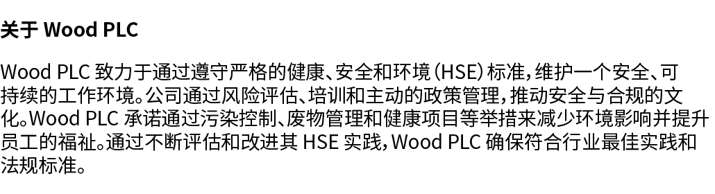 关于 Wood PLC Wood PLC 致力于通过遵守严格的健康、安全和环境（HSE）标准，维护一个安全、可持续的工作环境。公司通过风险评估、培训和主动的政策管理，推动安全与合规的文化。Wood PLC 承诺通过污染控制、废物管理和...