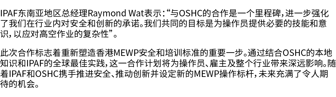 IPAF东南亚地区总经理Raymond Wat表示：“与OSHC的合作是一个里程碑，进一步强化了我们在行业内对安全和创新的承诺。我们共同的目标是为操作员提供必要的技能和意识，以应对高空作业的复杂性”。 此次合作标志着重新塑造香港MEW...