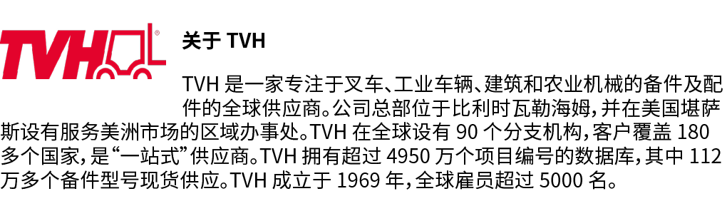 ￼关于 TVH TVH 是一家专注于叉车、工业车辆、建筑和农业机械的备件及配件的全球供应商。公司总部位于比利时瓦勒海姆，并在美国堪萨斯设有服务美洲市场的区域办事处。TVH 在全球设有 90 个分支机构，客户覆盖 180 多个国家，是“...