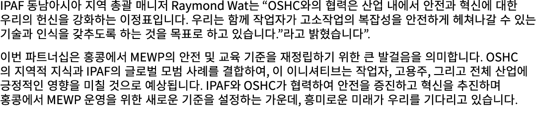 IPAF 동남아시아 지역 총괄 매니저 Raymond Wat는 “OSHC와의 협력은 산업 내에서 안전과 혁신에 대한 우리의 헌신을 강화하는 이정표입니다. 우리는 함께 작업자가 고소작업의 복잡성을 안전하게 헤쳐나갈...