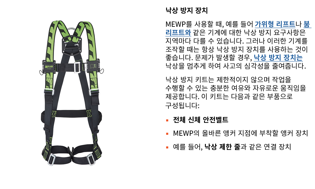 ￼ 낙상 방지 장치 MEWP를 사용할 때, 예를 들어 가위형 리프트나 붐 리프트와 같은 기계에 대한 낙상 방지 요구사항은 지역마다 다를 수 있습니다. 그러나 이러한 기계를 조작할 때는 항상 낙상 방지 장치를 사...