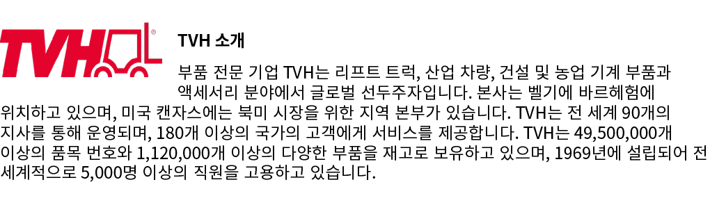 ￼TVH 소개 부품 전문 기업 TVH는 리프트 트럭, 산업 차량, 건설 및 농업 기계 부품과 액세서리 분야에서 글로벌 선두주자입니다. 본사는 벨기에 바르헤험에 위치하고 있으며, 미국 캔자스에는 북미 시장을 위한...