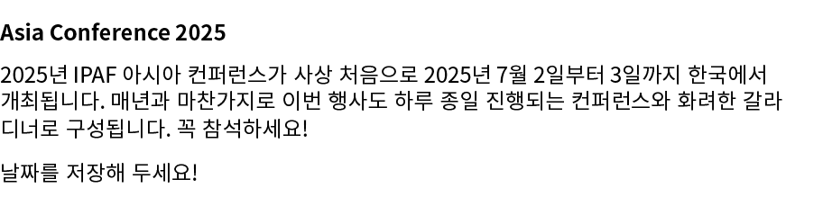 Asia Conference 2025 2025년 IPAF 아시아 컨퍼런스가 사상 처음으로 2025년 7월 2일부터 3일까지 한국에서 개최됩니다. 매년과 마찬가지로 이번 행사도 하루 종일 진행되는 컨퍼런스와 화려...