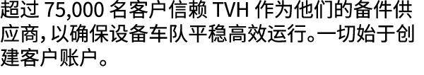 超过 75,000 名客户信赖 TVH 作为他们的备件供应商，以确保设备车队平稳高效运行。一切始于创建客户账户。