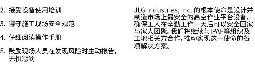 2. 接受设备使用培训 3. 遵守施工现场安全规范 4. 仔细阅读操作手册 5. 鼓励现场人员在发现风险时主动报告，无惧惩罚 JLG Industries, Inc. 的根本使命是设计并制造市场上最安全的高空作业平台设备，确保工人在辛...