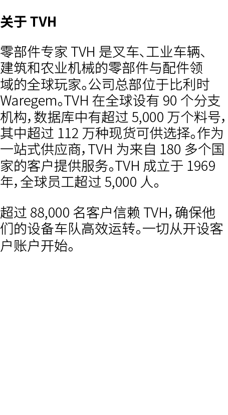 关于 TVH 零部件专家 TVH 是叉车、工业车辆、建筑和农业机械的零部件与配件领域的全球玩家。公司总部位于比利时 Waregem。TVH 在全球设有 90 个分支机构，数据库中有超过 5,000 万个料号，其中超过 112 万种现货...