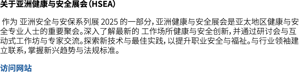 关于亚洲健康与安全展会（HSEA） 作为 亚洲安全与安保系列展 2025 的一部分，亚洲健康与安全展会是亚太地区健康与安全专业人士的重要聚会。深入了解最新的 工作场所健康与安全创新，并通过研讨会与互动式工作坊与专家交流。探索新技术与最...