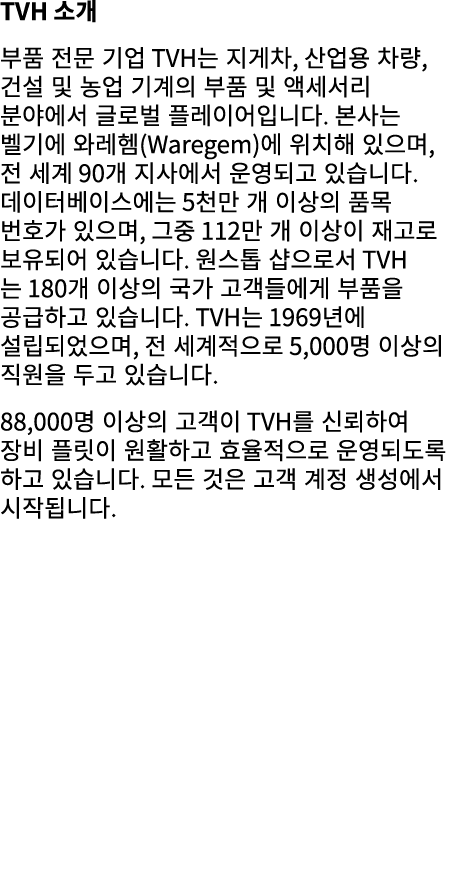 TVH 소개 부품 전문 기업 TVH는 지게차, 산업용 차량, 건설 및 농업 기계의 부품 및 액세서리 분야에서 글로벌 플레이어입니다. 본사는 벨기에 와레헴(Waregem)에 위치해 있으며, 전 세계 90개 지사에...