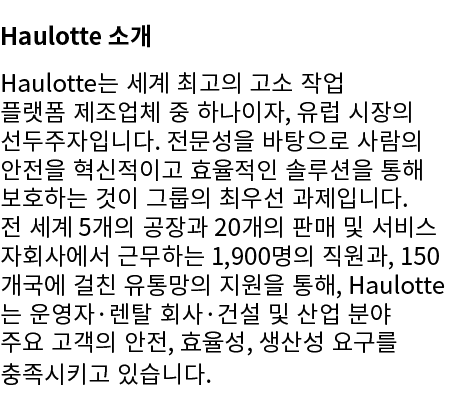 Haulotte 소개 Haulotte는 세계 최고의 고소 작업 플랫폼 제조업체 중 하나이자, 유럽 시장의 선두주자입니다. 전문성을 바탕으로 사람의 안전을 혁신적이고 효율적인 솔루션을 통해 보호하는 것이 그룹의 ...
