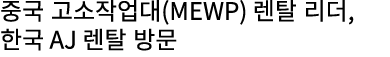 중국 고소작업대(MEWP) 렌탈 리더, 한국 AJ 렌탈 방문