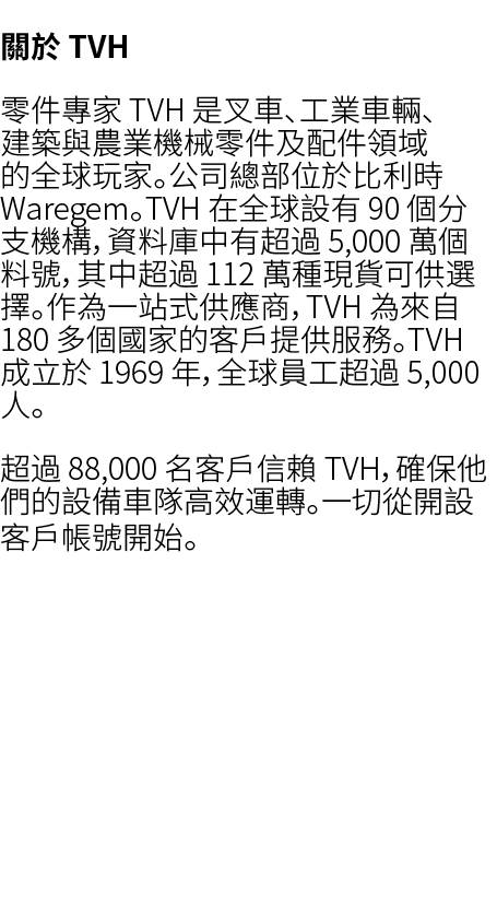 關於 TVH 零件專家 TVH 是叉車、工業車輛、建築與農業機械零件及配件領域的全球玩家。公司總部位於比利時 Waregem。TVH 在全球設有 90 個分支機構，資料庫中有超過 5,000 萬個料號，其中超過 112 萬種現貨可供選...