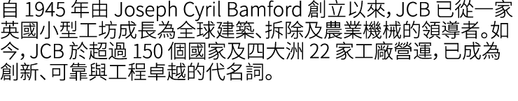 自 1945 年由 Joseph Cyril Bamford 創立以來，JCB 已從一家英國小型工坊成長為全球建築、拆除及農業機械的領導者。如今，JCB 於超過 150 個國家及四大洲 22 家工廠營運，已成為創新、可靠與工程卓越的代名詞。