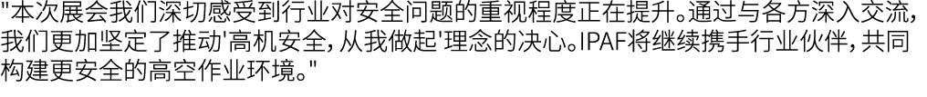 \“本次展会我们深切感受到行业对安全问题的重视程度正在提升。通过与各方深入交流，我们更加坚定了推动'高机安全，从我做起'理念的决心。IPAF将继续携手行业伙伴，共同构建更安全的高空作业环境。\"