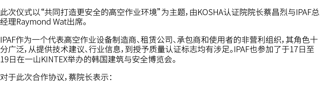 此次仪式以“共同打造更安全的高空作业环境”为主题，由KOSHA认证院院长蔡昌烈与IPAF总经理Raymond Wat出席。 IPAF作为一个代表高空作业设备制造商、租赁公司、承包商和使用者的非营利组织，其角色十分广泛，从提供技术建议、...