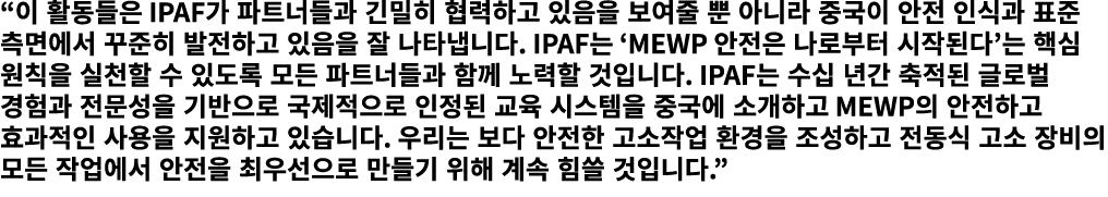 “이 활동들은 IPAF가 파트너들과 긴밀히 협력하고 있음을 보여줄 뿐 아니라 중국이 안전 인식과 표준 측면에서 꾸준히 발전하고 있음을 잘 나타냅니다. IPAF는 ‘MEWP 안전은 나로부터 시작된다’는 핵심 원칙...