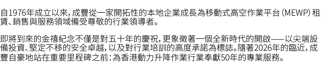 自1976年成立以來，成豐從一家開拓性的本地企業成長為移動式高空作業平台（MEWP）租賃、銷售與服務領域備受尊敬的行業領導者。 即將到來的金禧紀念不僅是對五十年的慶祝，更象徵著一個全新時代的開啟——以尖端設備投資、堅定不移的安全卓越，...