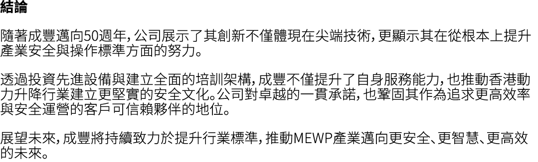 結論 隨著成豐邁向50週年，公司展示了其創新不僅體現在尖端技術，更顯示其在從根本上提升產業安全與操作標準方面的努力。 透過投資先進設備與建立全面的培訓架構，成豐不僅提升了自身服務能力，也推動香港動力升降行業建立更堅實的安全文化。公司對...