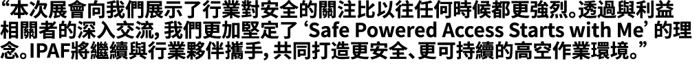 “本次展會向我們展示了行業對安全的關注比以往任何時候都更強烈。透過與利益相關者的深入交流，我們更加堅定了‘Safe Powered Access Starts with Me’的理念。IPAF將繼續與行業夥伴攜手，共同打造更安全、更可...
