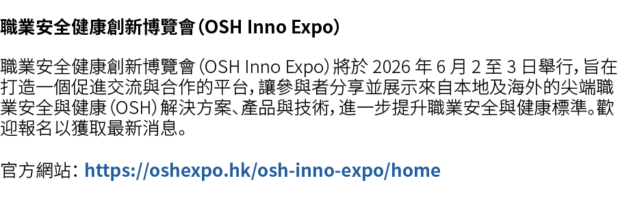 職業安全健康創新博覽會（OSH Inno Expo） 職業安全健康創新博覽會（OSH Inno Expo）將於 2026 年 6 月 2 至 3 日舉行，旨在打造一個促進交流與合作的平台，讓參與者分享並展示來自本地及海外的尖端職業安全...