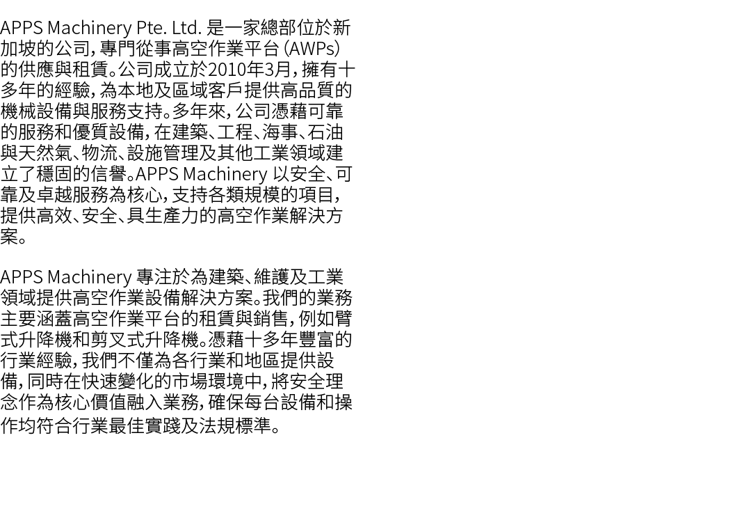 APPS Machinery Pte. Ltd. 是一家總部位於新加坡的公司，專門從事高空作業平台（AWPs）的供應與租賃。公司成立於2010年3月，擁有十多年的經驗，為本地及區域客戶提供高品質的機械設備與服務支持。多年來，公司憑藉可...