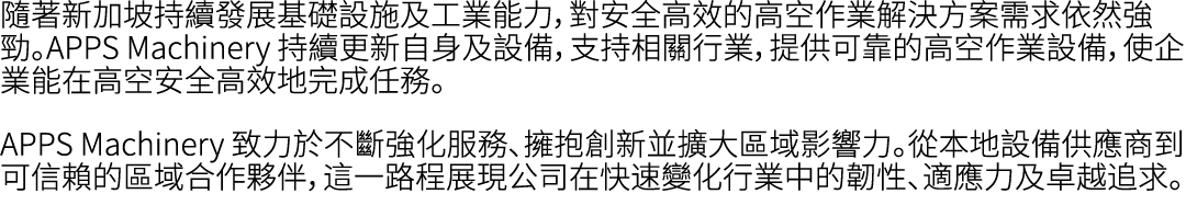 隨著新加坡持續發展基礎設施及工業能力，對安全高效的高空作業解決方案需求依然強勁。APPS Machinery 持續更新自身及設備，支持相關行業，提供可靠的高空作業設備，使企業能在高空安全高效地完成任務。 APPS Machinery ...