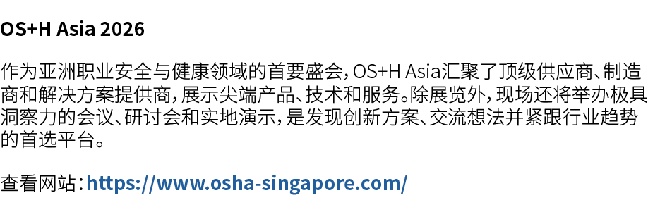 OS+H Asia 2026 作为亚洲职业安全与健康领域的首要盛会，OS+H Asia汇聚了顶级供应商、制造商和解决方案提供商，展示尖端产品、技术和服务。除展览外，现场还将举办极具洞察力的会议、研讨会和实地演示，是发现创新方案、交流想...