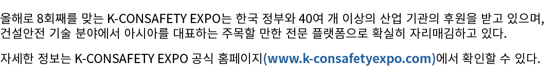 올해로 8회째를 맞는 K CONSAFETY EXPO는 한국 정부와 40여 개 이상의 산업 기관의 후원을 받고 있으며, 건설안전 기술 분야에서 아시아를 대표하는 주목할 만한 전문 플랫폼으로 확실히 자리매김하고 있...