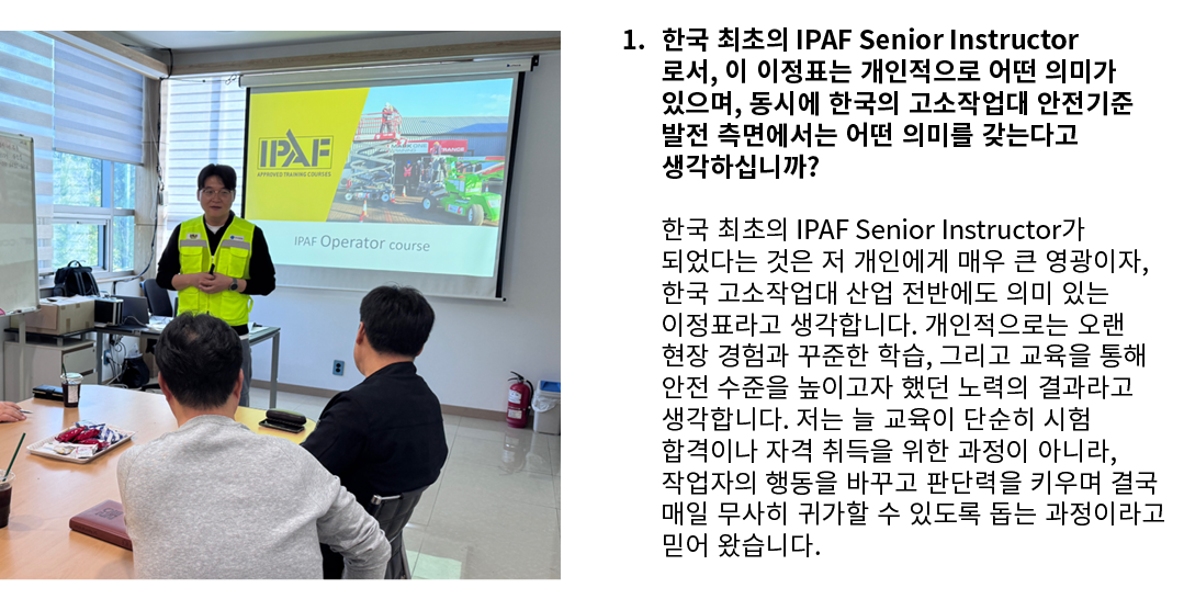 ￼ 1. 한국 최초의 IPAF Senior Instructor로서, 이 이정표는 개인적으로 어떤 의미가 있으며, 동시에 한국의 고소작업대 안전기준 발전 측면에서는 어떤 의미를 갖는다고 생각하십니까? 한국 최초의...