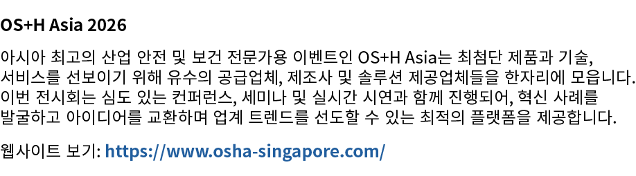 OS+H Asia 2026 아시아 최고의 산업 안전 및 보건 전문가용 이벤트인 OS+H Asia는 최첨단 제품과 기술, 서비스를 선보이기 위해 유수의 공급업체, 제조사 및 솔루션 제공업체들을 한자리에 모읍니다....