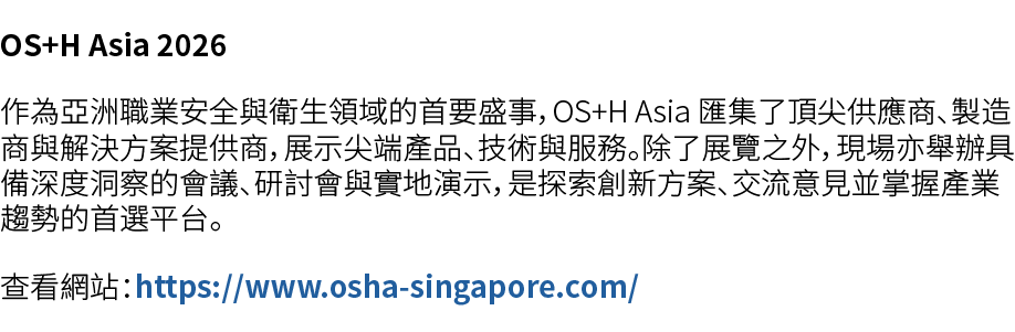 OS+H Asia 2026 作為亞洲職業安全與衛生領域的首要盛事，OS+H Asia 匯集了頂尖供應商、製造商與解決方案提供商，展示尖端產品、技術與服務。除了展覽之外，現場亦舉辦具備深度洞察的會議、研討會與實地演示，是探索創新方案、...