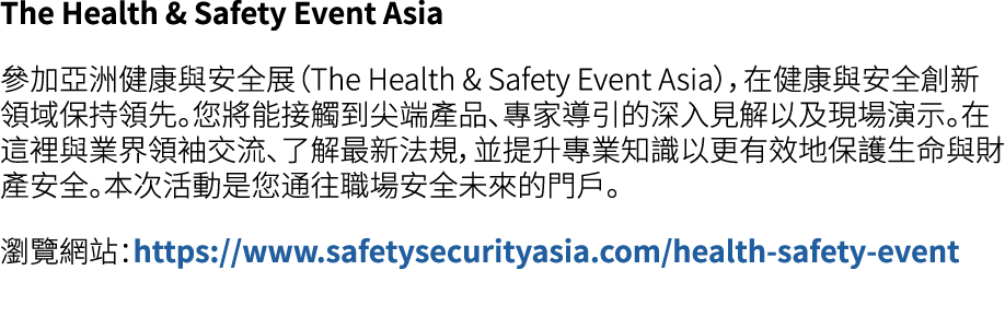 The Health & Safety Event Asia 參加亞洲健康與安全展（The Health & Safety Event Asia），在健康與安全創新領域保持領先。您將能接觸到尖端產品、專家導引的深入見解以及現場演示。在...