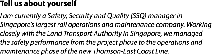 Tell us about yourself I am currently a Safety, Security and Quality (SSQ) manager in Singapore’s largest rail operat...